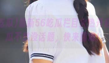 最新56吃瓜栏目火热开启，吃瓜不愁没话题，快来围观！