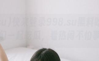 快来登录998.su黑料吃瓜网官网，我们一起吃瓜，看热闹不怕事儿大！