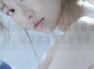 吃瓜福利苹果版免费福利全解锁，动漫游戏精彩抢先看