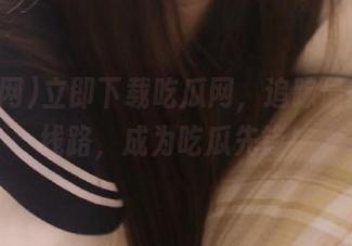 立即下载吃瓜网，追踪最新吃瓜线路，成为吃瓜先锋！