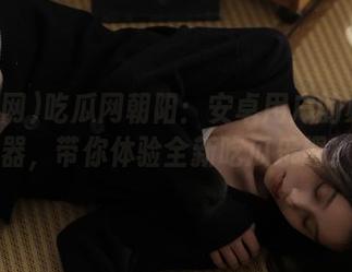 吃瓜网朝阳：安卓用户的必备神器，带你体验全新吃瓜乐趣！