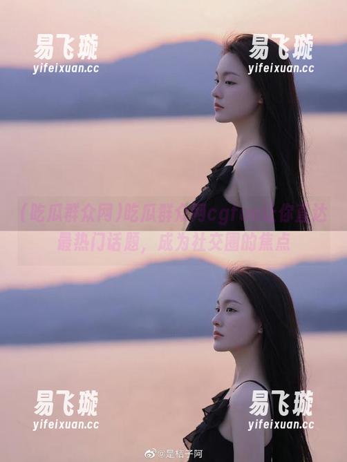 吃瓜群众网 吃瓜群众网cgfun让你直达最热门话题,成为社交圈的焦点