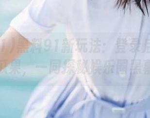 黑料91新玩法：登录后收藏最热瓜果，一同探秘娱乐圈黑幕！